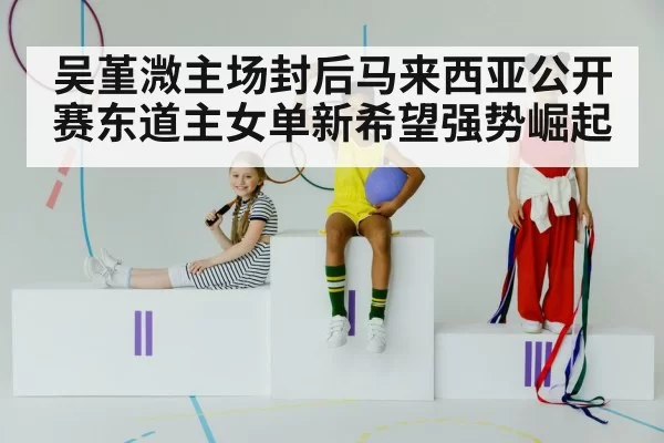 吴堇溦主场封后马来西亚公开赛东道主女单新希望强势崛起