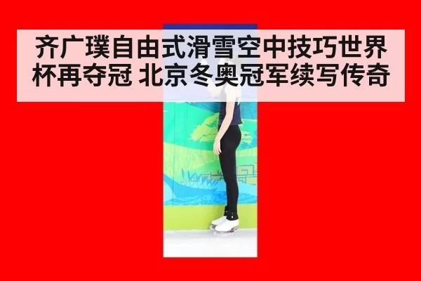 齐广璞自由式滑雪空中技巧世界杯再夺冠 北京冬奥冠军续写传奇