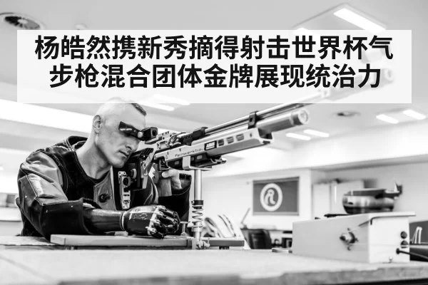 杨皓然携新秀摘得射击世界杯气步枪混合团体金牌展现统治力